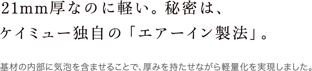 21mm厚なのに軽い。秘密は、ケイミュー独自の「エアーイン製法」。 基材の内部に気泡を含ませることで、厚みを持たせながら軽量化を実現しました。