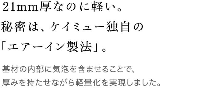 21mm厚なのに軽い。秘密は、ケイミュー独自の「エアーイン製法」。 基材の内部に気泡を含ませることで、厚みを持たせながら軽量化を実現しました。