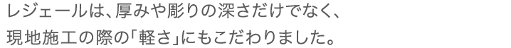 レジェールは、厚みや彫りの深さだけでなく、現地施工の際の「軽さ」にもこだわりました。